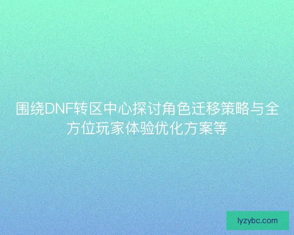围绕DNF转区中心探讨角色迁移策略与全方位玩家体验优化方案等