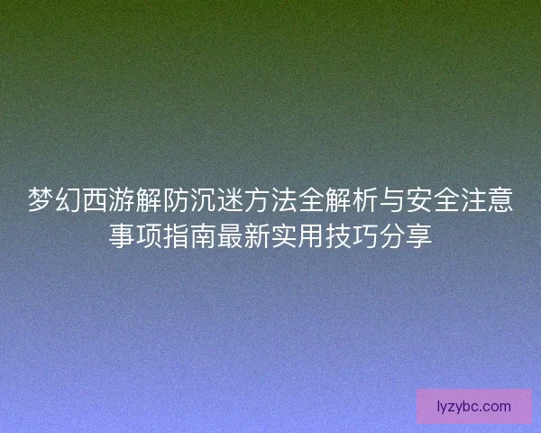梦幻西游解防沉迷方法全解析与安全注意事项指南最新实用技巧分享