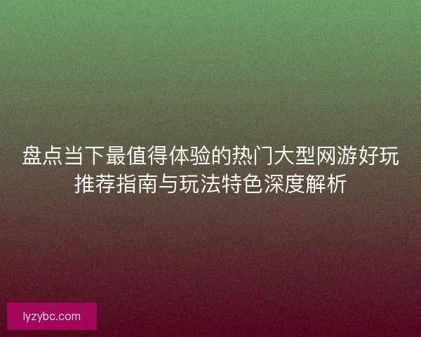 盘点当下最值得体验的热门大型网游好玩推荐指南与玩法特色深度解析