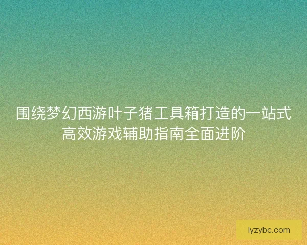 围绕梦幻西游叶子猪工具箱打造的一站式高效游戏辅助指南全面进阶