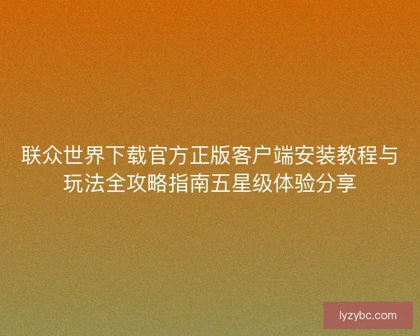 联众世界下载官方正版客户端安装教程与玩法全攻略指南五星级体验分享