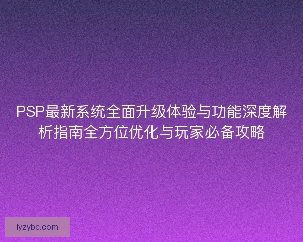 PSP最新系统全面升级体验与功能深度解析指南全方位优化与玩家必备攻略