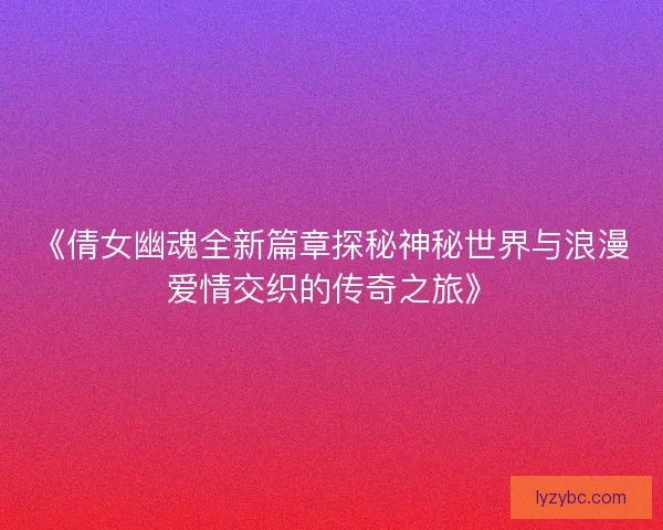 《倩女幽魂全新篇章探秘神秘世界与浪漫爱情交织的传奇之旅》